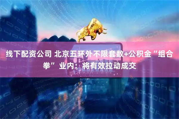 线下配资公司 北京五环外不限套数+公积金“组合拳” 业内：将有效拉动成交