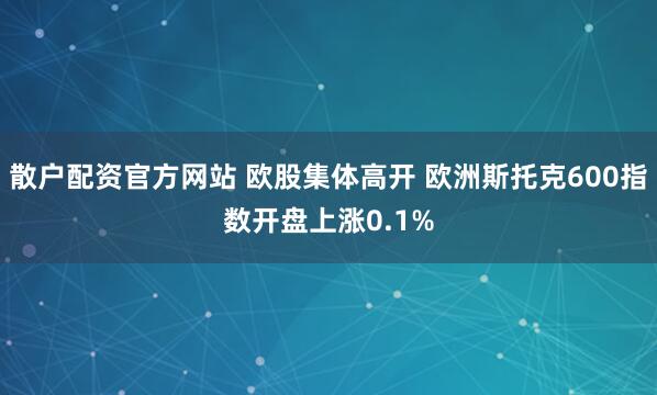 散户配资官方网站 欧股集体高开 欧洲斯托克600指数开盘上涨0.1%