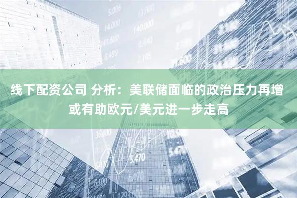 线下配资公司 分析：美联储面临的政治压力再增 或有助欧元/美元进一步走高