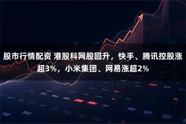 股市行情配资 港股科网股回升，快手、腾讯控股涨超3%，小米集团、网易涨超2%