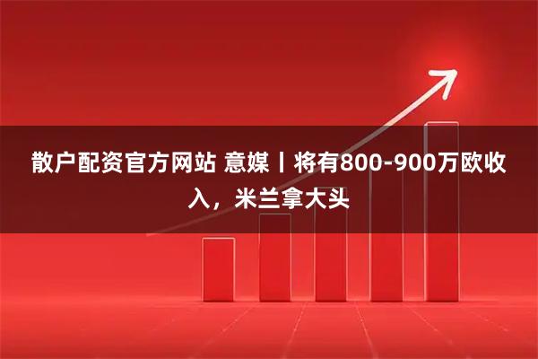 散户配资官方网站 意媒丨将有800-900万欧收入，米兰拿大头