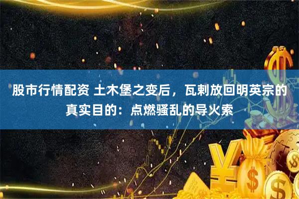 股市行情配资 土木堡之变后，瓦剌放回明英宗的真实目的：点燃骚乱的导火索
