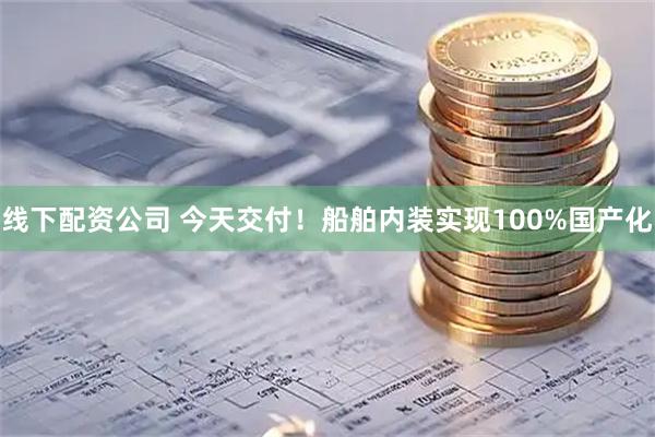 线下配资公司 今天交付！船舶内装实现100%国产化
