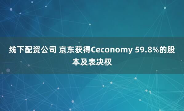 线下配资公司 京东获得Ceconomy 59.8%的股本及表决权