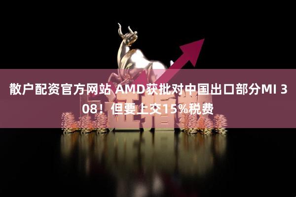 散户配资官方网站 AMD获批对中国出口部分MI 308！但要上交15%税费