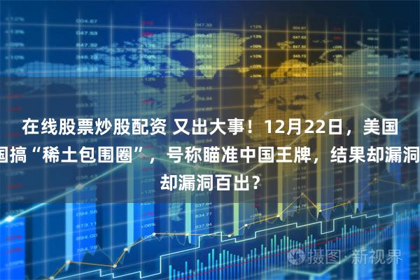 在线股票炒股配资 又出大事！12月22日，美国拉多国搞“稀土包围圈”，号称瞄准中国王牌，结果却漏洞百出？