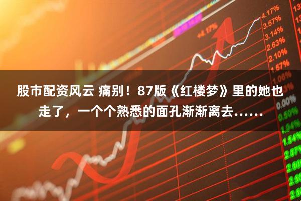 股市配资风云 痛别！87版《红楼梦》里的她也走了，一个个熟悉的面孔渐渐离去……