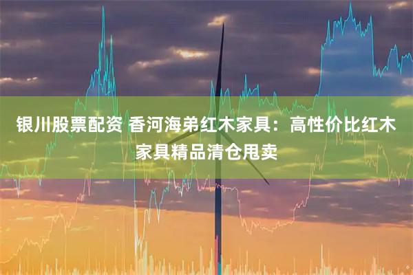 银川股票配资 香河海弟红木家具：高性价比红木家具精品清仓甩卖