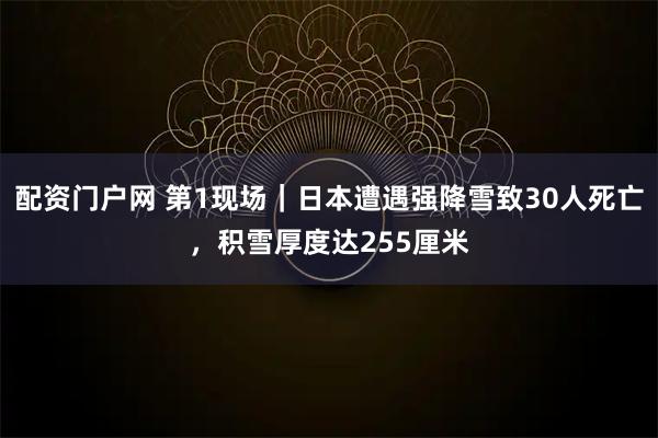 配资门户网 第1现场｜日本遭遇强降雪致30人死亡，积雪厚度达255厘米