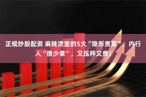 正规炒股配资 麻辣烫里的5大“隐形贵菜”，内行人“很少拿”，又压秤又贵！