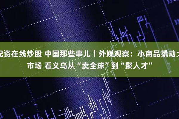 配资在线炒股 中国那些事儿丨外媒观察：小商品撬动大市场 看义乌从“卖全球”到“聚人才”