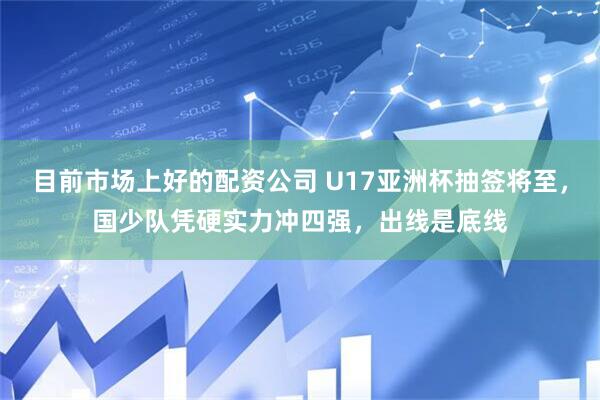 目前市场上好的配资公司 U17亚洲杯抽签将至，国少队凭硬实力冲四强，出线是底线