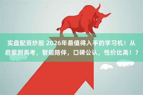 实盘配资炒股 2026年最值得入手的学习机！从启蒙到高考，智能陪伴，口碑公认，性价比高！？
