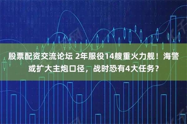 股票配资交流论坛 2年服役14艘重火力舰！海警或扩大主炮口径，战时恐有4大任务？