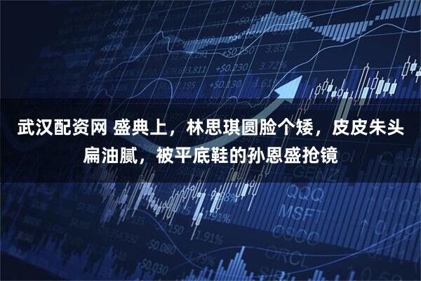 武汉配资网 盛典上，林思琪圆脸个矮，皮皮朱头扁油腻，被平底鞋的孙恩盛抢镜