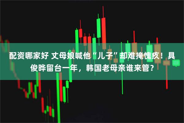 配资哪家好 丈母娘喊他“儿子”却难掩愧疚！具俊晔留台一年，韩国老母亲谁来管？
