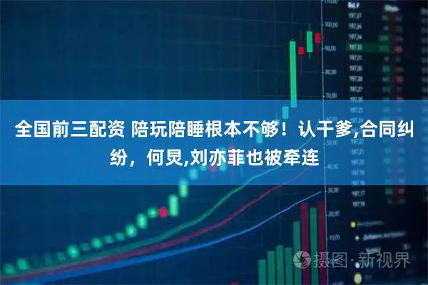 全国前三配资 陪玩陪睡根本不够！认干爹,合同纠纷，何炅,刘亦菲也被牵连